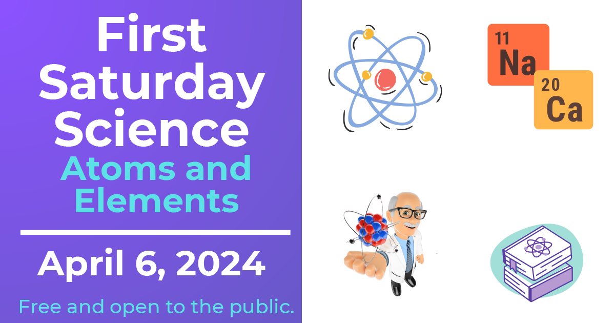 First Saturday Science: Atoms and Elements, April 6, 2024, with images of an atom, tiles for Calcium and Sodium in the periodic table, a person in a lab coat with a cartoon atom hovering over their hand, and a pair of books
